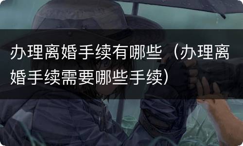 办理离婚手续有哪些（办理离婚手续需要哪些手续）