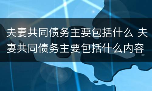 夫妻共同债务主要包括什么 夫妻共同债务主要包括什么内容