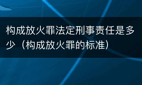 构成放火罪法定刑事责任是多少（构成放火罪的标准）