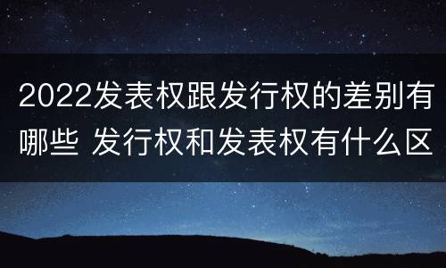 2022发表权跟发行权的差别有哪些 发行权和发表权有什么区别