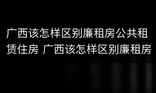 广西该怎样区别廉租房公共租赁住房 广西该怎样区别廉租房公共租赁住房和住宅