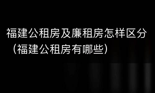 福建公租房及廉租房怎样区分（福建公租房有哪些）