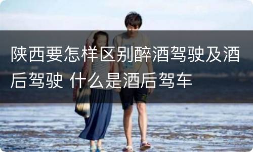 陕西要怎样区别醉酒驾驶及酒后驾驶 什么是酒后驾车