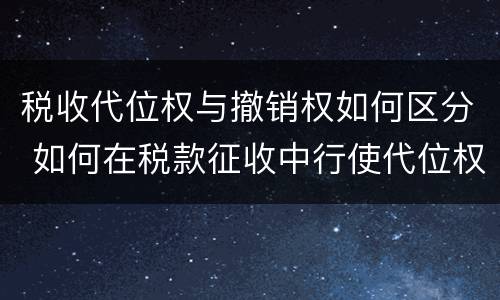 税收代位权与撤销权如何区分 如何在税款征收中行使代位权和撤销权