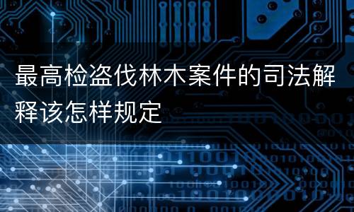 最高检盗伐林木案件的司法解释该怎样规定