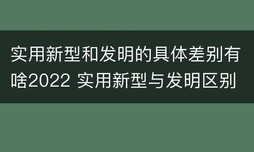 实用新型和发明的具体差别有啥2022 实用新型与发明区别