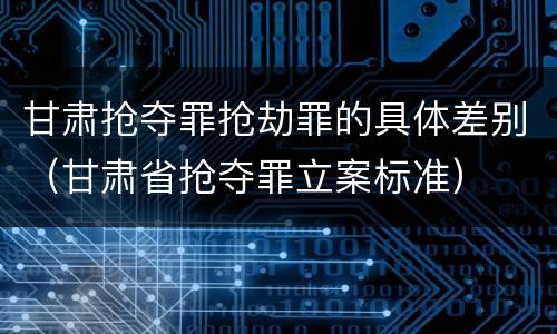 甘肃抢夺罪抢劫罪的具体差别（甘肃省抢夺罪立案标准）