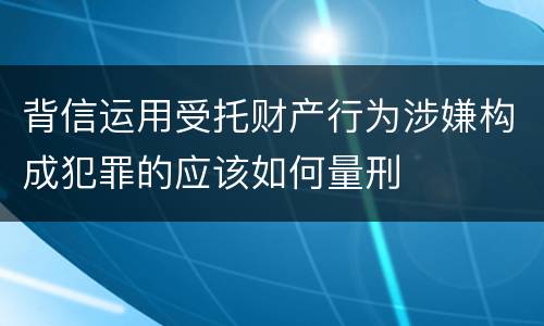 背信运用受托财产行为涉嫌构成犯罪的应该如何量刑