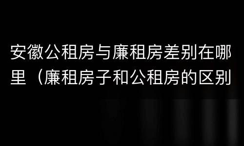 安徽公租房与廉租房差别在哪里（廉租房子和公租房的区别）