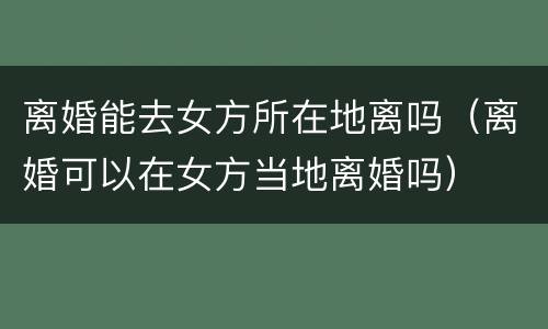 离婚能去女方所在地离吗（离婚可以在女方当地离婚吗）