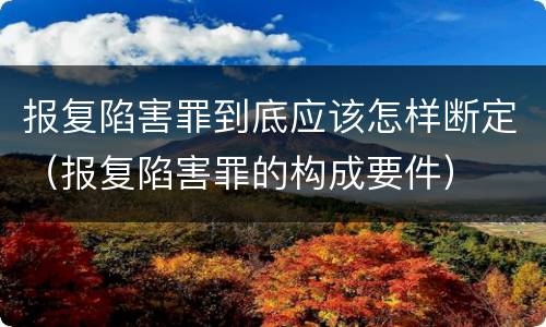 报复陷害罪到底应该怎样断定（报复陷害罪的构成要件）