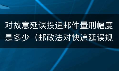 对故意延误投递邮件量刑幅度是多少（邮政法对快递延误规定）