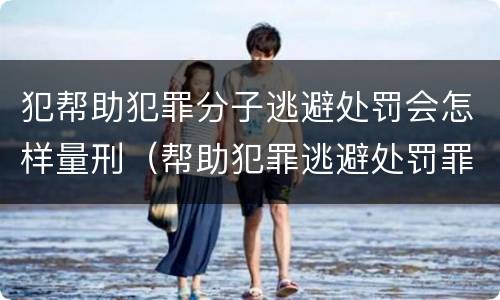 犯帮助犯罪分子逃避处罚会怎样量刑（帮助犯罪逃避处罚罪判）