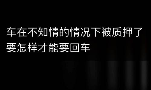 车在不知情的情况下被质押了要怎样才能要回车