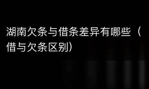 湖南欠条与借条差异有哪些（借与欠条区别）
