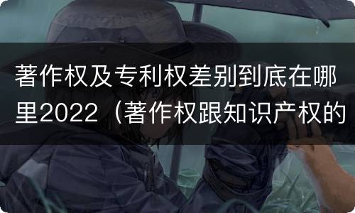 著作权及专利权差别到底在哪里2022（著作权跟知识产权的区别）
