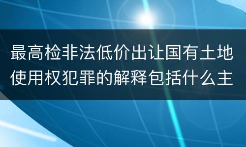 最高检非法低价出让国有土地使用权犯罪的解释包括什么主要规定