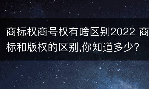 商标权商号权有啥区别2022 商标和版权的区别,你知道多少?