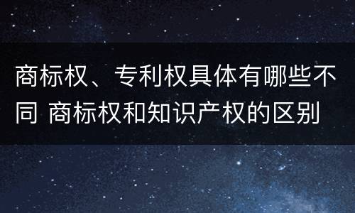 商标权、专利权具体有哪些不同 商标权和知识产权的区别