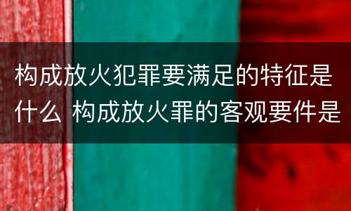 构成放火犯罪要满足的特征是什么 构成放火罪的客观要件是