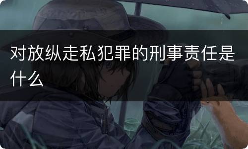 对放纵走私犯罪的刑事责任是什么