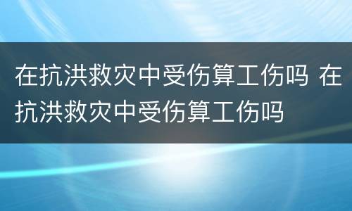 在抗洪救灾中受伤算工伤吗 在抗洪救灾中受伤算工伤吗