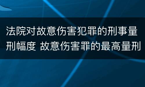 法院对故意伤害犯罪的刑事量刑幅度 故意伤害罪的最高量刑