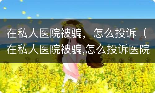 在私人医院被骗，怎么投诉（在私人医院被骗,怎么投诉医院）