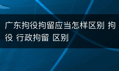广东拘役拘留应当怎样区别 拘役 行政拘留 区别