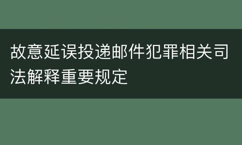 故意延误投递邮件犯罪相关司法解释重要规定