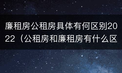 廉租房公租房具体有何区别2022(公租房和廉租房有什么区别?2019年的)