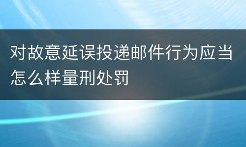 对故意延误投递邮件行为应当怎么样量刑处罚