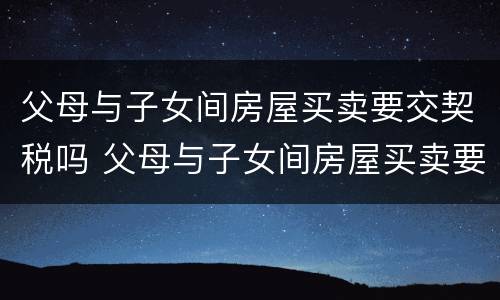 父母与子女间房屋买卖要交契税吗 父母与子女间房屋买卖要交契税吗合法吗