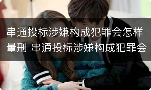 串通投标涉嫌构成犯罪会怎样量刑 串通投标涉嫌构成犯罪会怎样量刑呢