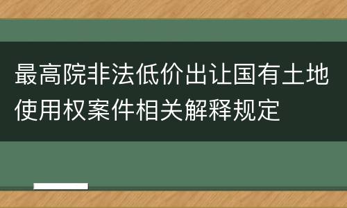 最高院非法低价出让国有土地使用权案件相关解释规定