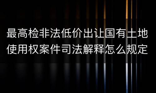 最高检非法低价出让国有土地使用权案件司法解释怎么规定的