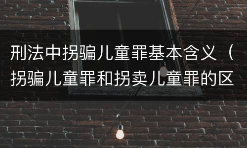刑法中拐骗儿童罪基本含义（拐骗儿童罪和拐卖儿童罪的区别）