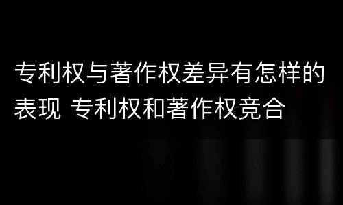 专利权与著作权差异有怎样的表现 专利权和著作权竞合