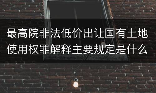 最高院非法低价出让国有土地使用权罪解释主要规定是什么