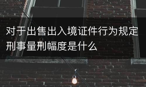 对于出售出入境证件行为规定刑事量刑幅度是什么