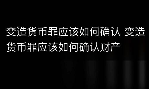 变造货币罪应该如何确认 变造货币罪应该如何确认财产