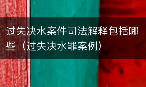过失决水案件司法解释包括哪些（过失决水罪案例）