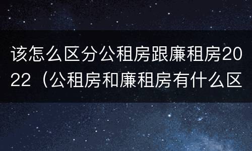 该怎么区分公租房跟廉租房2022（公租房和廉租房有什么区别?2019年的）
