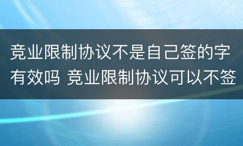 竞业限制协议不是自己签的字有效吗 竞业限制协议可以不签吗