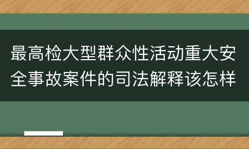 最高检大型群众性活动重大安全事故案件的司法解释该怎样规定