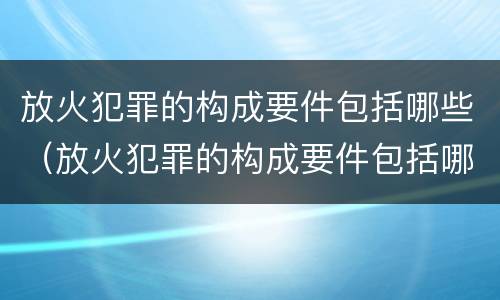 放火犯罪的构成要件包括哪些（放火犯罪的构成要件包括哪些内容）