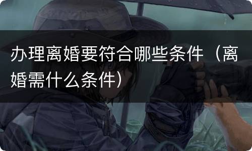 办理离婚要符合哪些条件（离婚需什么条件）