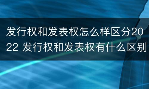 发行权和发表权怎么样区分2022 发行权和发表权有什么区别