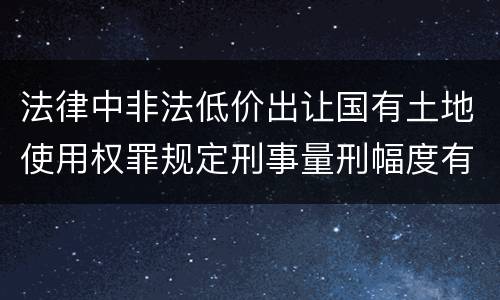 法律中非法低价出让国有土地使用权罪规定刑事量刑幅度有哪些