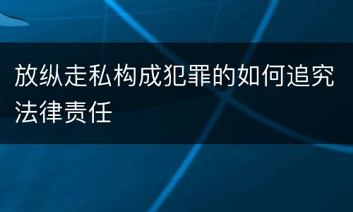 放纵走私构成犯罪的如何追究法律责任